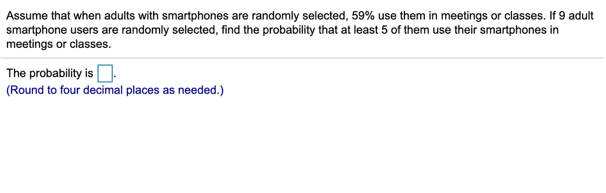 Assume that when adults with smartphones are randomly selected, 59% use them in meetings or classes. If 9 adult
smartphone users are randomly selected, find the probability that at least 5 of them use their smartphones in
meetings or classes.
The probability is
(Round to four decimal places as needed.)
