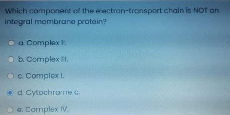 Which component of the electron-transport chain is NOT an
integral membrane protein?
O a. Complex I.
O b. Complex II.
O c. Complex I.
O d. Cytochrome c.
e. Complex IV.
