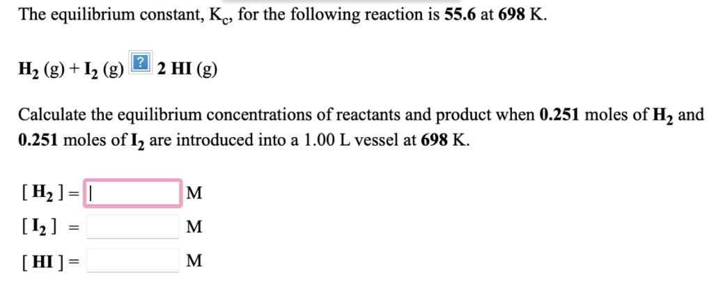 The equilibrium constant, K., for the following reaction is 55.6 at 698 K.
H2 (g) + I2 (g)
2 HI (g)
Calculate the equilibrium concentrations of reactants and product when 0.251 moles of H, and
0.251 moles of I, are introduced into a 1.00 L vessel at 698 K.
[H2 ] = |
M
[1 ]
M
[HI] =
M
