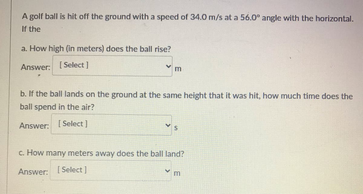 A golf ball is hit off the ground with a speed of 34.0 m/s at a 56.0° angle with the horizontal.
If the
a. How high (in meters) does the ball rise?
Answer: [Select]
m
b. If the ball lands on the ground at the same height that it was hit, how much time does the
ball spend in the air?
Answer: [ Select ]
C. How many meters away does the ball land?
Answer: [ Select ]
m
