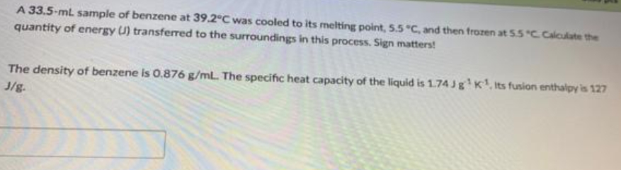 A 33.5-mL sample of benzene at 39.2°C was cooled to its melting point, 5.5 °C, and then frozen at 5.5 "C. Calculate the
quantity of energy U) transferred to the surroundings in this process. Sign matters!
The density of benzene is 0.876 g/mL. The specific heat capacity of the liquid is 1.74 Jg¹K¹, Its fusion enthalpy is 127
J/g.