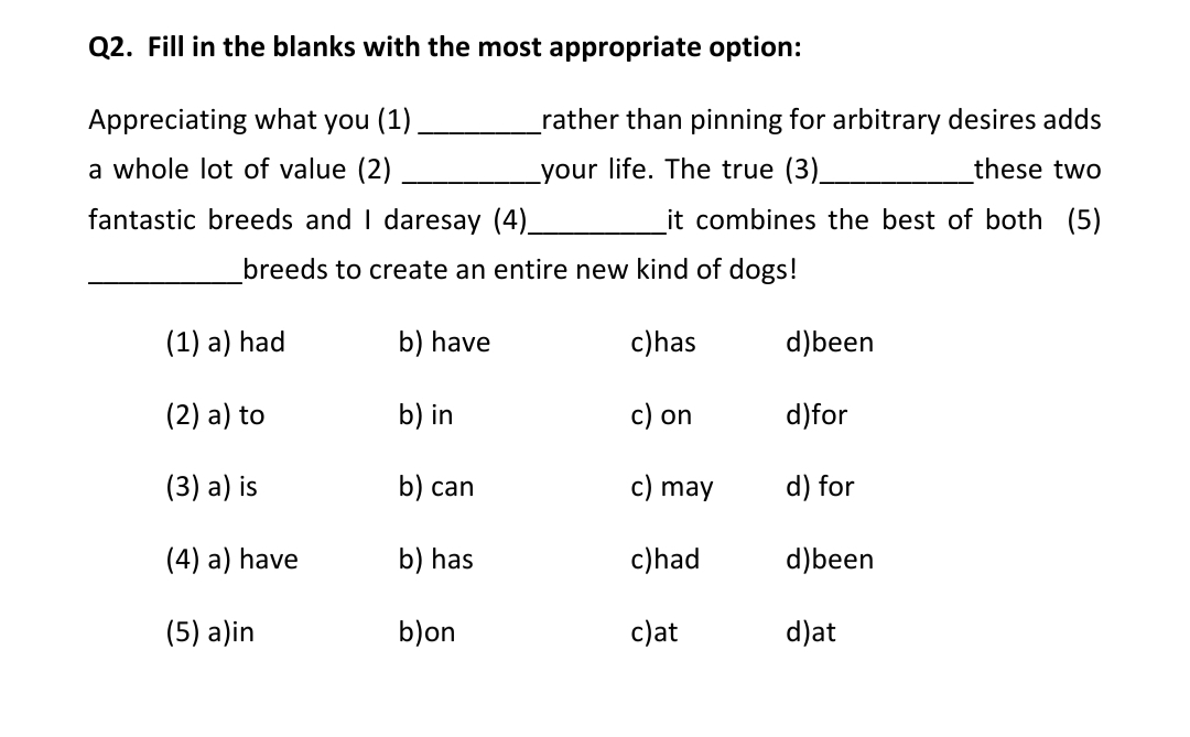 Q2. Fill in the blanks with the most appropriate option:
Appreciating what you (1),
a whole lot of value (2)
fantastic breeds and I daresay (4)_
(1) a) had
(2) a) to
(3) a) is
(4) a) have
(5) a)in
_rather than pinning for arbitrary desires adds
_your life. The true (3)_
these two
it combines the best of both (5)
_breeds to create an entire new kind of dogs!
b) have
c) has
d)been
b) in
c) on
d)for
b) can
c) may
d) for
b) has
c) had
d)been
b) on
c)at
d)at