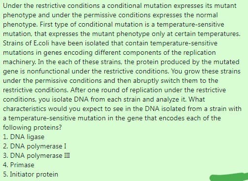 Under the restrictive conditions a conditional mutation expresses its mutant
phenotype and under the permissive conditions expresses the normal
phenotype. First type of conditional mutation is a temperature-sensitive
mutation, that expresses the mutant phenotype only at certain temperatures.
Strains of E.coli have been isolated that contain temperature-sensitive
mutations in genes encoding different components of the replication
machinery. In the each of these strains, the protein produced by the mutated
gene is nonfunctional under the restrictive conditions. You grow these strains
under the permissive conditions and then abruptly switch them to the
restrictive conditions. After one round of replication under the restrictive
conditions, you isolate DNA from each strain and analyze it. What
characteristics would you expect to see in the DNA isolated from a strain with
a temperature-sensitive mutation in the gene that encodes each of the
following proteins?
1. DNA ligase
2. DNA polymerase I
3. DNA polymerase III
4. Primase
5. Initiator protein