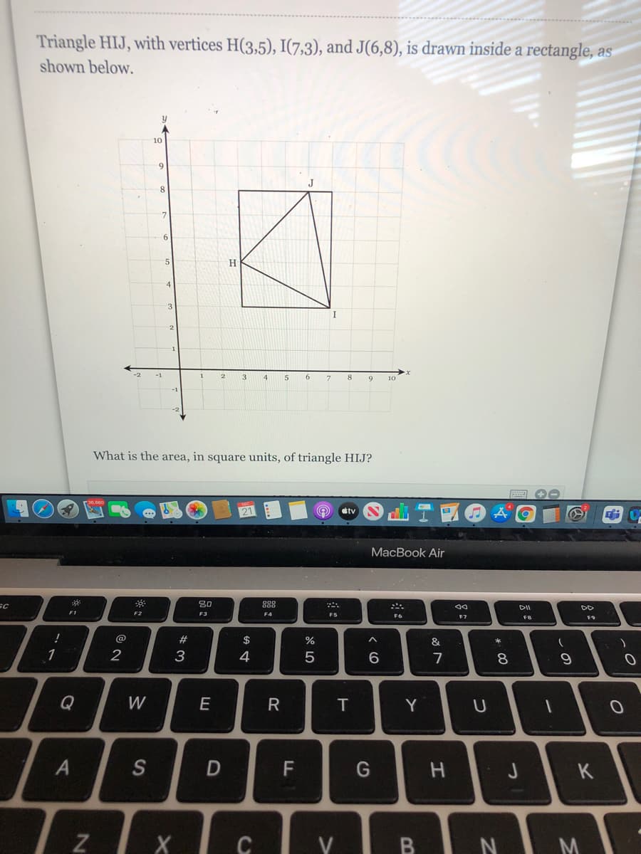 Triangle HIJ, with vertices H(3,5), I(7,3), and J(6,8), is drawn inside a rectangle, as
shown below.
10
9
5
H
-1
1
3
5
6
7
9
10
What is the area, in square units, of triangle HIJ?
tv
MacBook Air
30
888
DII
F1
F2
F3
F4
F5
F7
F9
@
2#
$
&
*
1
2
4
7
8.
Q
W
R
T
Y
U
F
K
IXI CIv BIN M
3.
A4
