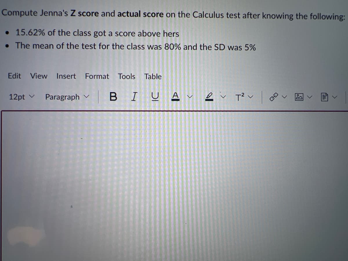 Compute Jenna's Z score and actual score on the Calculus test after knowing the following:
. 15.62% of the class got a score above hers
. The mean of the test for the class was 80% and the SD was 5%
Edit View Insert Format Tools Table
12pt v
Paragraph
BIUAT²V
3