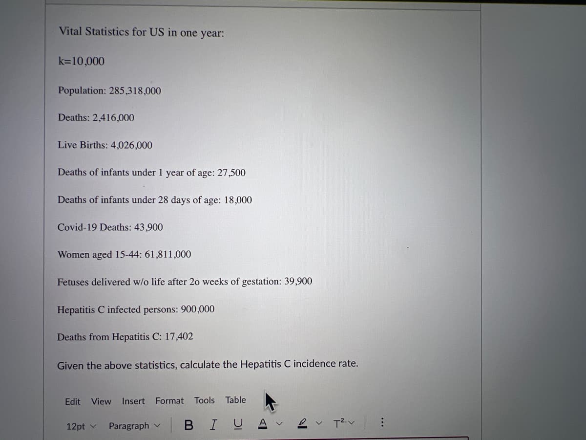 Vital Statistics for US in one year:
k=10,000
Population: 285,318,000
Deaths: 2,416,000
Live Births: 4,026,000
Deaths of infants under 1 year of age: 27,500
Deaths of infants under 28 days of age: 18,000
Covid-19 Deaths: 43,900
Women aged 15-44: 61,811,000
Fetuses delivered w/o life after 20 weeks of gestation: 39,900
Hepatitis C infected persons: 900,000
Deaths from Hepatitis C: 17,402
Given the above statistics, calculate the Hepatitis C incidence rate.
Edit View Insert Format Tools Table
12pt v
Paragraph
BIU
AI