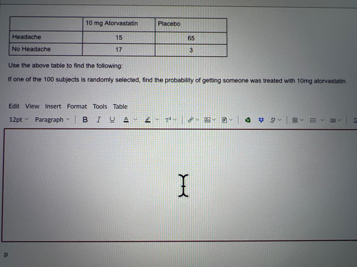 P
Headache
No Headache
10 mg Atorvastatin
Placebo
15
17
65
3
Use the above table to find the following:
If one of the 100 subjects is randomly selected, find the probability of getting someone was treated with 10mg atorvastatin.
Edit View Insert Format Tools Table
12pt ParagraphBIU AM
18
T²
I
T