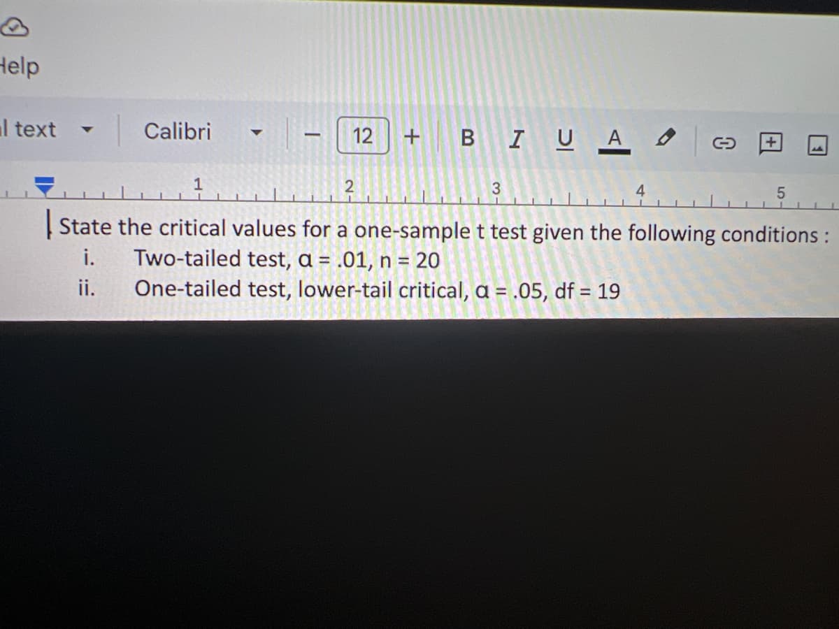 **Title: Determining Critical Values for a One-Sample t-Test**

In this exercise, we will determine the critical values for a one-sample t-test under specific conditions. Understanding the critical values is essential for hypothesis testing and helps determine the statistical significance.

### Conditions:

1. **Two-tailed Test**
   - Significance level (α): 0.01
   - Sample size (n): 20

2. **One-tailed Test (Lower-Tail Critical)**
   - Significance level (α): 0.05
   - Degrees of freedom (df): 19

### Explanation:

- **Two-tailed Test**: This test checks for departures in both directions from the hypothesized value. The significance level is divided between the two tails of the distribution.

- **One-tailed Test (Lower-Tail)**: This test checks for a departure in only one direction. The entire significance level is applied to one tail of the distribution.

For both tests, it is important to use statistical tables or software to find the exact critical values based on the given conditions.