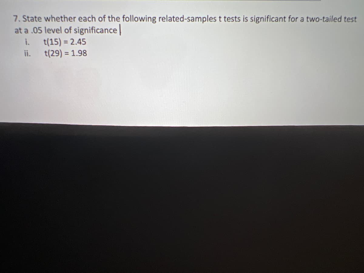 7. State whether each of the following related-samples t tests is significant for a two-tailed test
at a .05 level of significance
i.
t(15) = 2.45
ii.
t(29)= 1.98