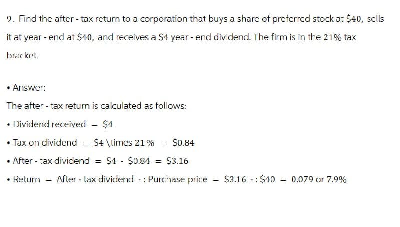 9. Find the after-tax return to a corporation that buys a share of preferred stock at $40, sells
it at year-end at $40, and receives a $4 year-end dividend. The firm is in the 21% tax
bracket.
• Answer:
The after-tax return is calculated as follows:
• Dividend received
=
$4
• Tax on dividend =
$4 \times 21% = $0.84
•After-tax dividend = $4 - $0.84 = $3.16
• Return = After tax dividend - Purchase price
-:
-:
= $3.16 $40 = 0.079 or 7.9%
==