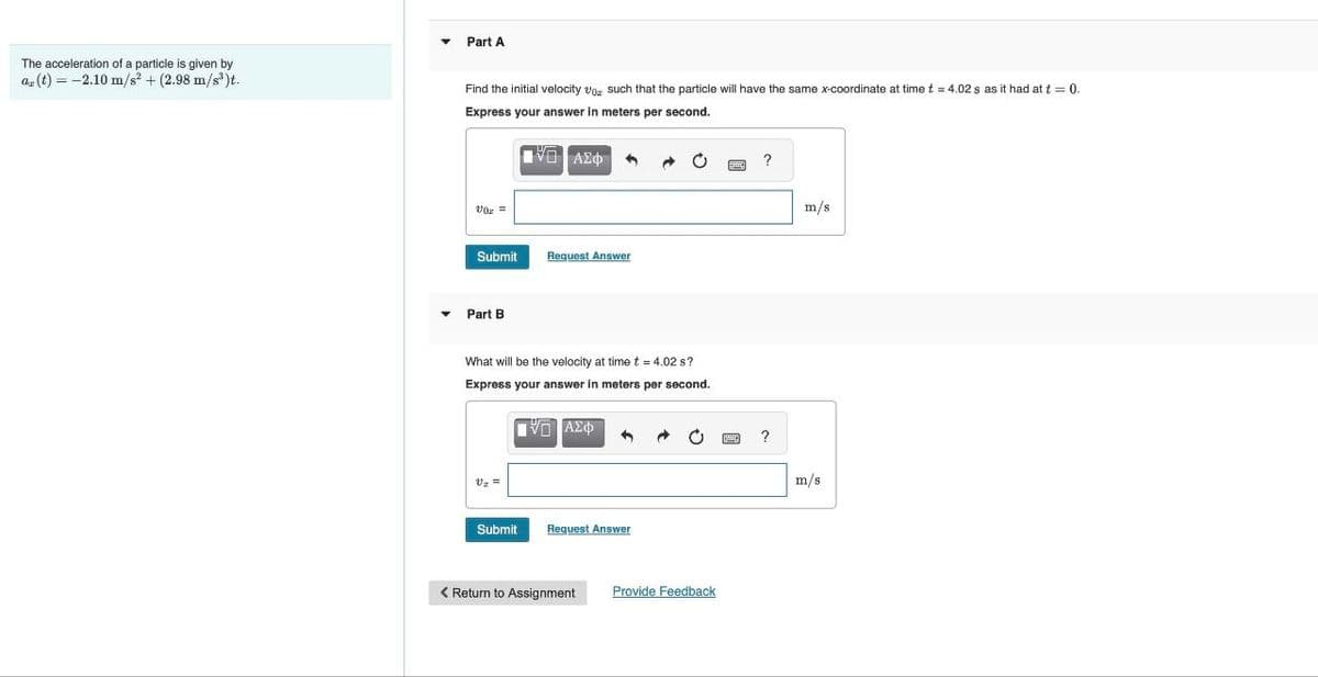 The acceleration of a particle is given by
a(t)=-2.10 m/s² + (2.98 m/s³)t.
Part A
Find the initial velocity v
Express your answer in
such that the particle will have the same x-coordinate at time t = 4.02 s as it had at t = 0.
meters per second.
ΑΣΦ
Submit
Request Answer
Part B
What will be the velocity at time t = 4.02 s?
Express your answer in meters per second.
Vz
ΑΣΦ
Submit
Request Answer
< Return to Assignment
Provide Feedback
?
m/s
?
m/s