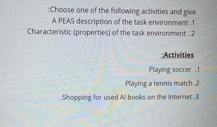 :Choose one of the following activities and give
A PEAS description of the task environment.1
Characteristic (properties) of the task environment .2
:Activities
Playing soccer .1
Playing a tennis match .2
.Shopping for used Al books on the Internet .3
