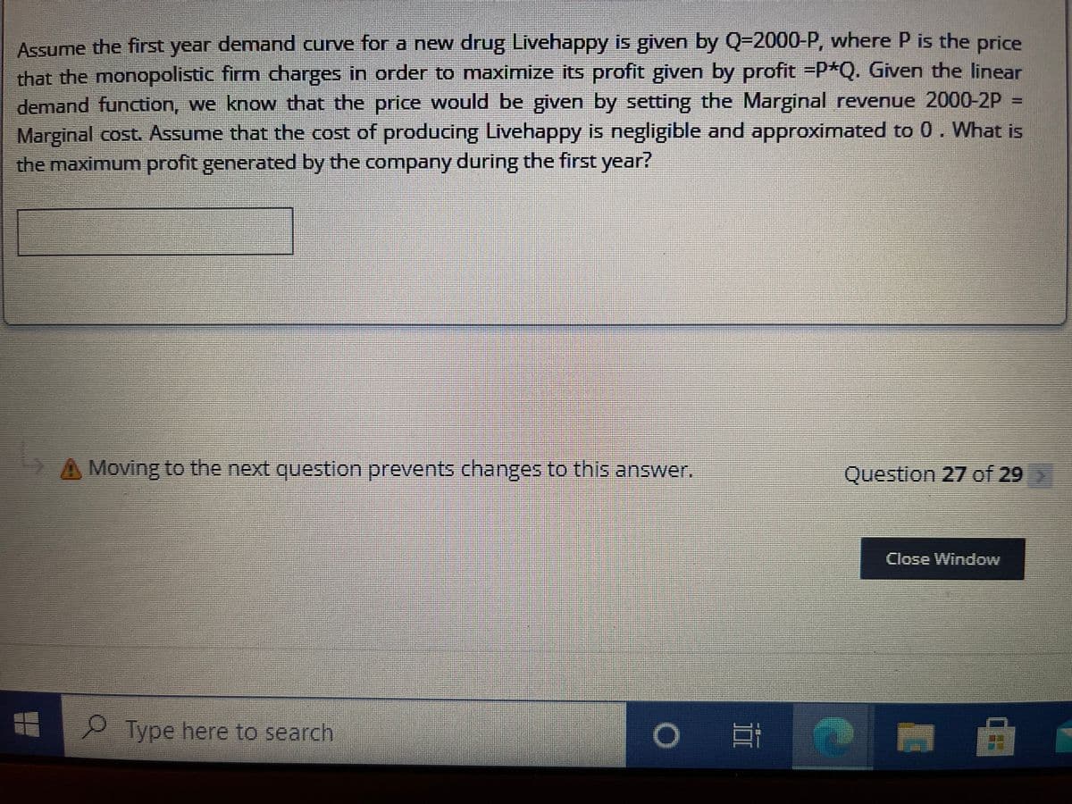 Assume the first year demand curve for a new drug Livehappy is given by Q=2000-P, where P is the price
that the monopolistic firm charges in order to maximize its profit given by profit P*Q. Given the linear
demand function, we know that the price would be given by setting the Marginal revenue 2000-2P =
Marginal cost. Assume that the cost of producing Livehappy is negligible and approximated to 0. What is
the maximum profit generated by the company during the first year?
A Moving to the next question prevents changes to this answer.
Question 27 of 29
Close Window
P Type here to search
