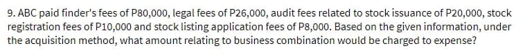 9. ABC paid finder's fees of P80,000, legal fees of P26,000, audit fees related to stock issuance of P20,000, stock
registration fees of P10,000 and stock listing application fees of P8,000. Based on the given information, under
the acquisition method, what amount relating to business combination would be charged to expense?
