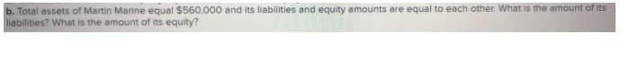 b. Total assets of Martin Marine equal $560,000 and its liabilities and equity amounts are equal to each other. What is the amount of its
liabilities? What is the amount of its equity?
