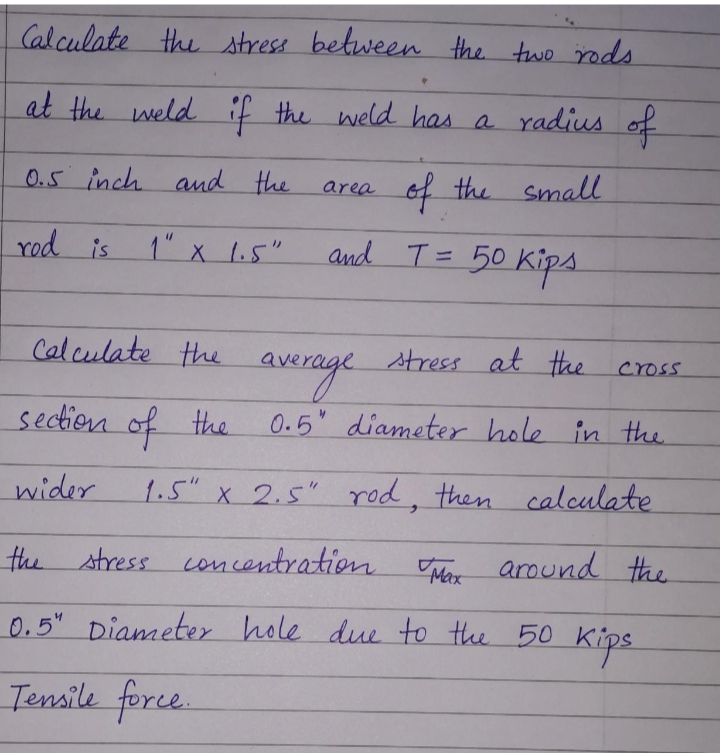 Cal culate the stress between the two rods
at the weld if the weld has a radius of
0.5 inch and the
of the small
area
rod is
1" x 1.5"
and T=
50 Kips
%3D
Calculate the
stress at the cross
averaye
0.5 diameter hole in the.
section of the
wider
1.5" x 2.5" rod, then calculate
the stress concentration
Mer around the
0.5" Diameter hole due to the 50 Kips
Tensile force.
