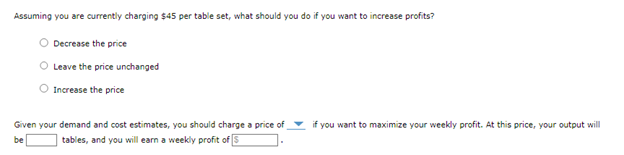 Assuming you are currently charging $45 per table set, what should you do if you want to increase profits?
Decrease the price
Leave the price unchanged
Increase the price
Given your demand and cost estimates, you should charge a price of
tables, and you will earn a weekly profit of 5
be
if you want to maximize your weekly profit. At this price, your output will