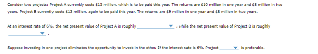 Consider two projects: Project A currently costs $15 million, which is to be paid this year. The returns are $10 million in one year and $8 million in two
years. Project 8 currently costs $13 million, again to be paid this year. The returns are $9 million in one year and $8 million in two years.
At an interest rate of 6%, the net present value of Project A is roughly
while the net present value of Project B is roughly
Suppose investing in one project eliminates the opportunity to invest in the other. If the interest rate is 6%, Project
is preferable.