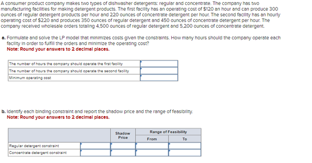 A consumer product company makes two types of dishwasher detergents: regular and concentrate. The company has two
manufacturing facilities for making detergent products. The first facility has an operating cost of $120 an hour and can produce 300
ounces of regular detergent products per hour and 220 ounces of concentrate detergent per hour. The second facility has an hourly
operating cost of $220 and produces 350 ounces of regular detergent and 450 ounces of concentrate detergent per hour. The
company received wholesale orders totalling 4.500 ounces of regular detergent and 5.200 ounces of concentrate detergent.
a. Formulate and solve the LP model that minimizes costs given the constraints. How many hours should the company operate each
facility in order to fulfill the orders and minimize the operating cost?
Note: Round your answers to 2 decimal places.
The number of hours the company should operate the first facility
The number of hours the company should operate the second facility
Minimum operating cost
b. Identify each binding constraint and report the shadow price and the range of feasibility.
Note: Round your answers to 2 decimal places.
Regular detergent constraint
Concentrate detergent constraint
Shadow
Price
Range of Feasibility
From
To