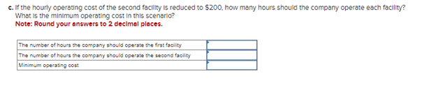 c. If the hourly operating cost of the second facility is reduced to $200, how many hours should the company operate each facility?
What is the minimum operating cost in this scenario?
Note: Round your answers to 2 decimal places.
The number of hours the company should operate the first facility
The number of hours the company should operate the second facility
Minimum operating cost