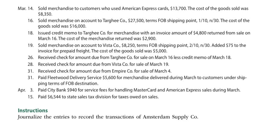 Mar. 14. Sold merchandise to customers who used American Express cards, $13,700. The cost of the goods sold was
$8,350.
16.
Sold merchandise on account to Targhee Co., $27,500, terms FOB shipping point, 1/10, n/30. The cost of the
goods sold was $16,000.
18.
19. Sold merchandise on account to Vista Co., $8,250, terms FOB shipping point, 2/10, n/30. Added $75 to the
invoice for prepaid freight. The cost of the goods sold was $5,000.
26.
Received check for amount due from Targhee Co. for sale on March 16 less credit memo of March 18.
Received check for amount due from Vista Co. for sale of March 19.
28.
31. Received check for amount due from Empire Co. for sale of March 4.
31.
Paid Fleetwood Delivery Service $5,600 for merchandise delivered during March to customers under ship-
ping terms of FOB destination.
Apr. 3.
Paid City Bank $940 for service fees for handling MasterCard and American Express sales during March.
15. Paid $6,544 to state sales tax division for taxes owed on sales.
Issued credit memo to Targhee Co. for merchandise with an invoice amount of $4,800 returned from sale on
March 16. The cost of the merchandise returned was $2,900.
Instructions
Journalize the entries to record the transactions of Amsterdam Supply Co.