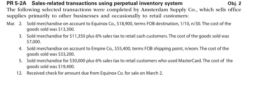 PR 5-2A Sales-related transactions using perpetual inventory system
Obj. 2
The following selected transactions were completed by Amsterdam Supply Co., which sells office
supplies primarily to other businesses and occasionally to retail customers:
Mar. 2. Sold merchandise on account to Equinox Co., $18,900, terms FOB destination, 1/10, n/30. The cost of the
goods sold was $13,300.
3.
Sold merchandise for $11,350 plus 6% sales tax to retail cash customers. The cost of the goods sold was
$7,000.
4.
Sold merchandise on account to Empire Co., $55,400, terms FOB shipping point, n/eom. The cost of the
goods sold was $33,200.
5. Sold merchandise for $30,000 plus 6% sales tax to retail customers who used MasterCard. The cost of the
goods sold was $19,400.
12.
Received check for amount due from Equinox Co. for sale on March 2.