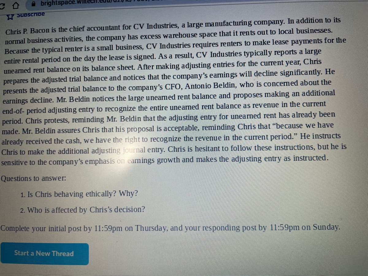 Abrightspace.
Subscribe
Chris P. Bacon is the chief accountant for CV Industries, a large manufacturing company. In addition to its
normal business activities, the company has excess warehouse space that it rents out to local businesses.
Because the typical renter is a small business, CV Industries requires renters to make lease payments for the
entire rental period on the day the lease is signed. As a result, CV Industries typically reports a large
unearned rent balance on its balance sheet. After making adjusting entries for the current year, Chris
prepares the adjusted trial balance and notices that the company's earnings will decline significantly. He
presents the adjusted trial balance to the company's CFO, Antonio Beldin, who is concerned about the
earnings decline. Mr. Beldin notices the large unearned rent balance and proposes making an additional
end-of-period adjusting entry to recognize the entire unearned rent balance as revenue in the current
period. Chris protests, reminding Mr. Beldin that the adjusting entry for unearned rent has already been
made. Mr. Beldin assures Chris that his proposal is acceptable, reminding Chris that "because we have
already received the cash, we have the right to recognize the revenue in the current period." He instructs
Chris to make the additional adjusting journal entry. Chris is hesitant to follow these instructions, but he is
sensitive to the company's emphasis on earnings growth and makes the adjusting entry as instructed.
Questions to answer:
1. Is Chris behaving ethically? Why?
2. Who is affected by Chris's decision?
Complete your initial post by 11:59pm on Thursday, and your responding post by 11:59pm on Sunday.
Start a New Thread