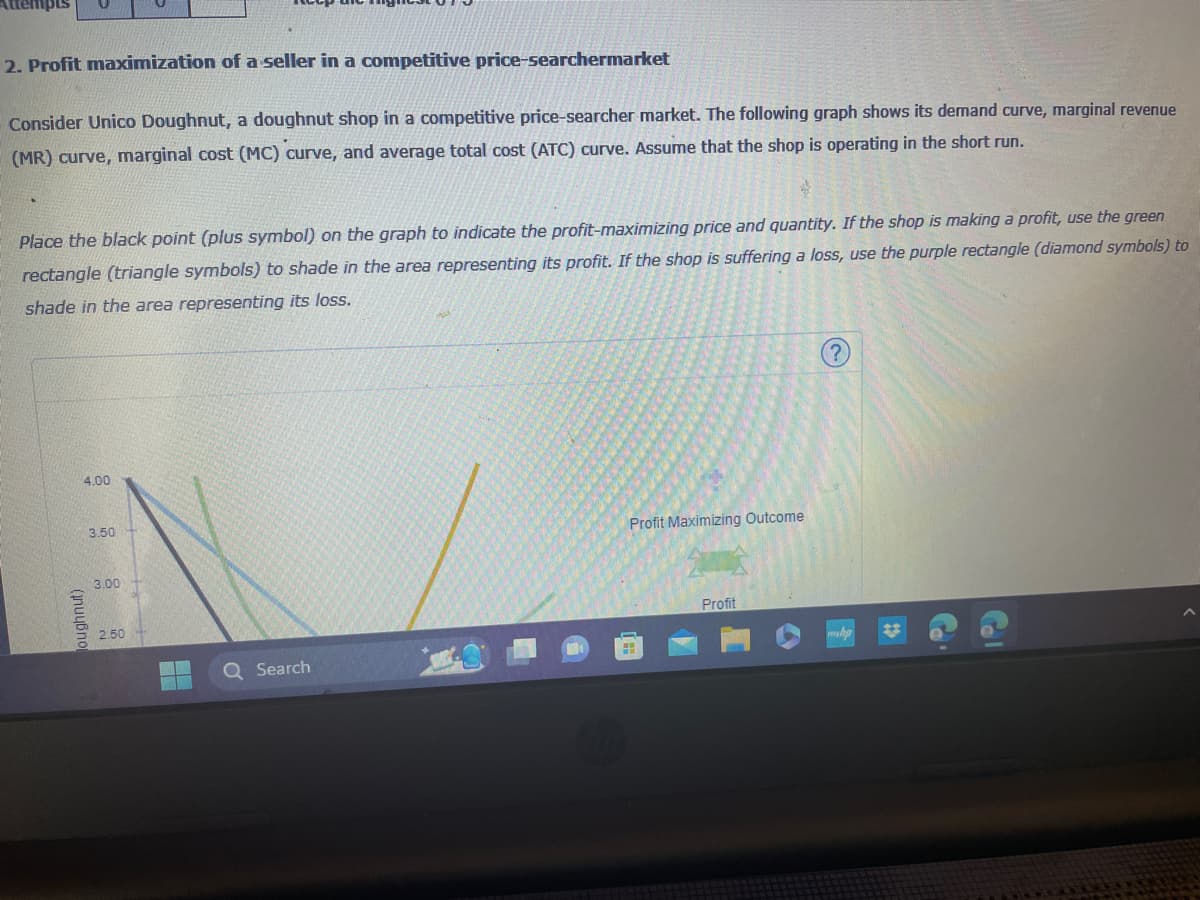 Attempts
2. Profit maximization of a seller in a competitive price-searchermarket
Consider Unico Doughnut, a doughnut shop in a competitive price-searcher market. The following graph shows its demand curve, marginal revenue
(MR) curve, marginal cost (MC) curve, and average total cost (ATC) curve. Assume that the shop is operating in the short run.
Place the black point (plus symbol) on the graph to indicate the profit-maximizing price and quantity. If the shop is making a profit, use the green
rectangle (triangle symbols) to shade in the area representing its profit. If the shop is suffering a loss, use the purple rectangle (diamond symbols) to
shade in the area representing its loss.
4.00
(nuчßno
3.50
3.00
2.50
Q Search
Profit Maximizing Outcome
Profit