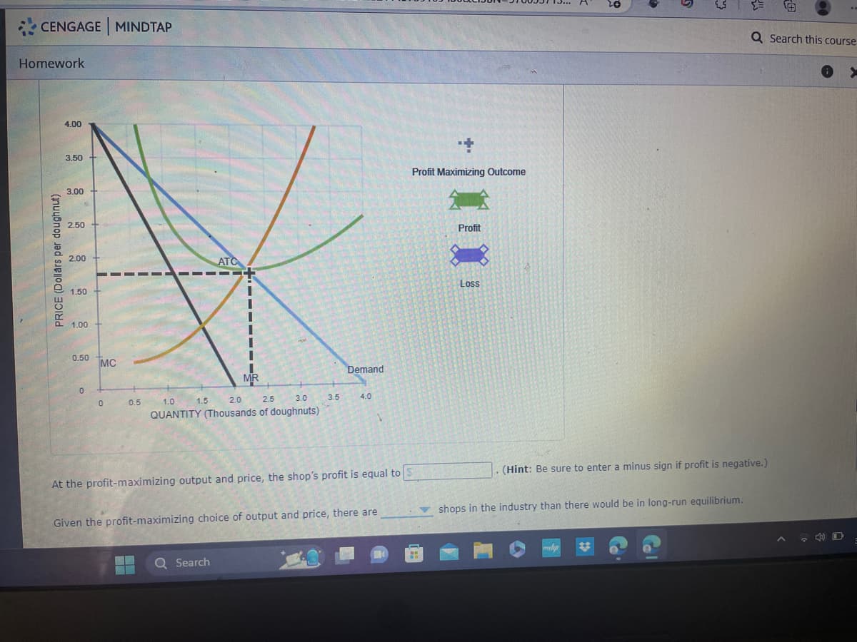 CENGAGE MINDTAP
Homework
PRICE (Dollars per doughnut)
4.00
3.50
3.00
2.50
2.00
1.50
1.00 +
0.50
0
MC
0
0.5
1.5
ATC
I
I
1
MR
1.0
2.0
2.5
3.0
QUANTITY (Thousands of doughnuts)
Q Search
3.5
Demand
4.0
At the profit-maximizing output and price, the shop's profit is equal to
Given the profit-maximizing choice of output and price, there are
+
Profit Maximizing Outcome
Profit
Loss
20
(Hint: Be sure to enter a minus sign if profit is negative.)
shops in the industry than there would be in long-run equilibrium.
www.p
Q Search this course
X