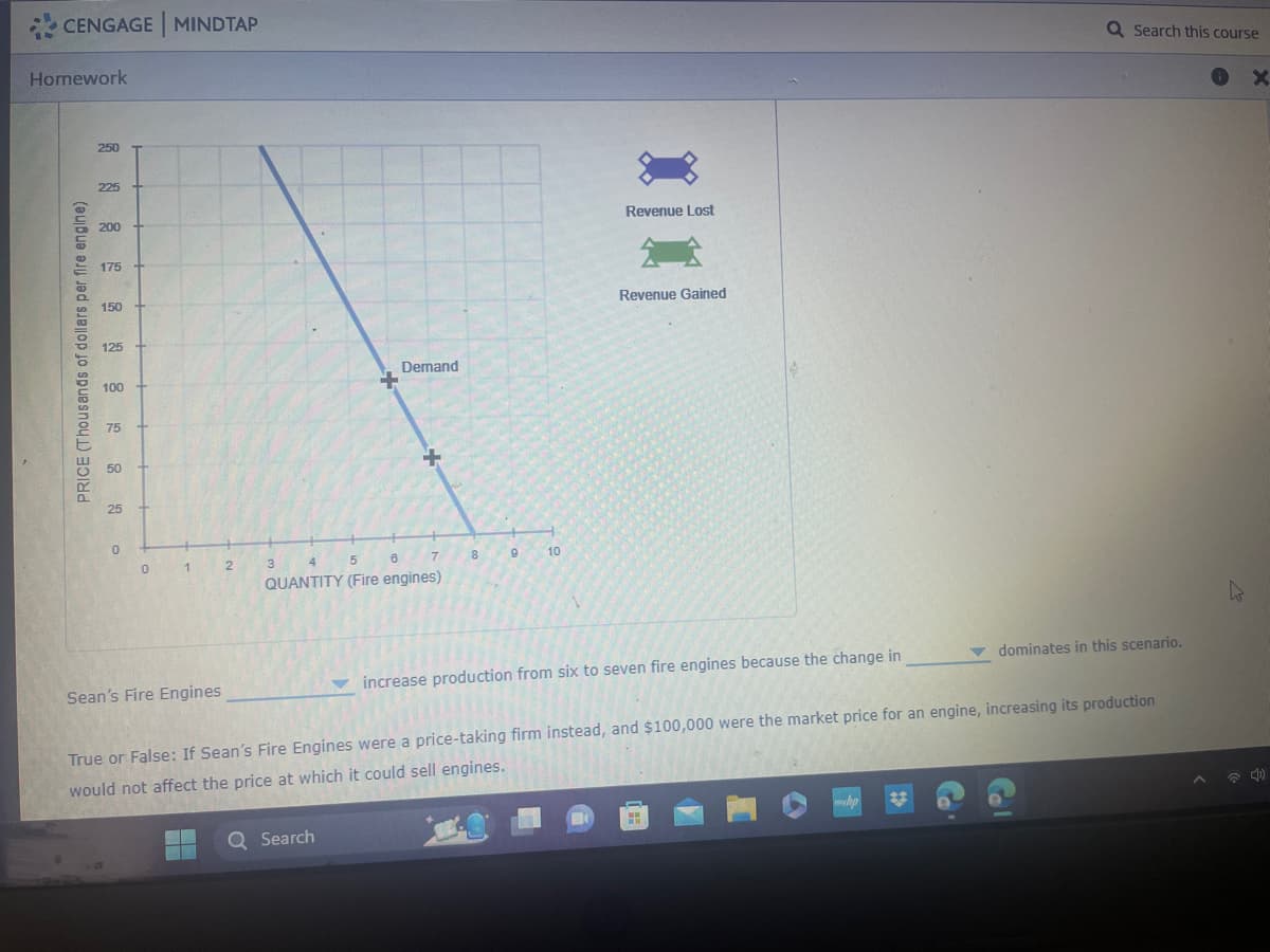 CENGAGE MINDTAP
Homework
PRICE (Thousands of dollars per fire engine)
250
225
200
175
150
125 +
100
75
50
25
0
0
1
Sean's Fire Engines
2
3
Demand
4
5
6
QUANTITY (Fire engines)
7
Q Search
8
9
10
Revenue Lost
Revenue Gained
increase production from six to seven fire engines because the change in
True or False: If Sean's Fire Engines were a price-taking firm instead, and $100,000 were the market price for an engine, increasing its production
would not affect the price at which it could sell engines.
ww
Q Search this course
mhp
▼ dominates in this scenario.
K
X
4)