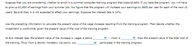 Suppose that you are considering whether to enroll in a summer computer-training program that costs $3,600. If you take the program, you will have
to give up $1,800 of earnings from your summer job. You figure that the program will increase your earnings by $600 per year for each of the next 10
years. Beyond that, it is not expected to affect your earnings. Suppose the interest rate is 10%
Use the preceding information to calculate the present value of the wage increase resulting from the training program. Then decide whether the
investment is worthwhile, given the present value of the cost of the training program.
At this interest rate, the present value of the increase in wages is about
the training. Thus, from a strictly monetary viewpoint, you
than the present value of the total cost of
, which is
participate in the training program.