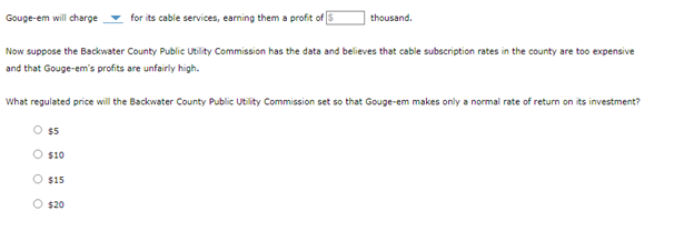 Gouge-em will charge
for its cable services, earning them a profit of S
Now suppose the Backwater County Public Utility Commission has the data and believes that cable subscription rates in the county are too expensive
and that Gouge-em's profits are unfairly high.
What regulated price will the Backwater County Public Utility Commission set so that Gouge-em makes only a normal rate of return on its investment?
O $5
O $10
thousand.
O $15
O $20