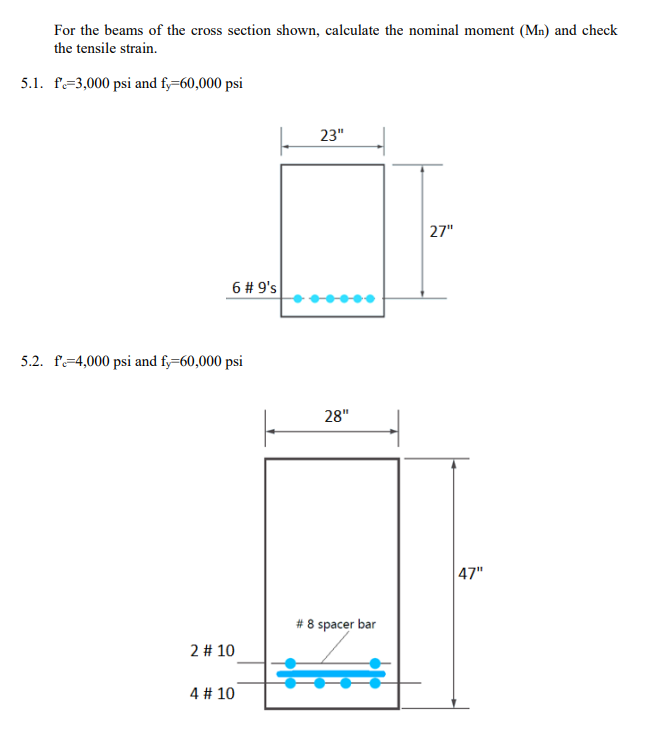 For the beams of the cross section shown, calculate the nominal moment (Mn) and check
the tensile strain.
5.1. f=3,000 psi and f,=60,000 psi
23"
27"
6 # 9's
5.2. f=4,000 psi and fy=60,000 psi
28"
|47"
# 8 spacer bar
2 # 10
4 # 10
