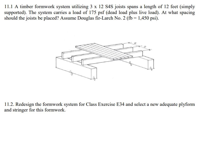 11.1 A timber formwork system utilizing 3 x 12 S4S joists spans a length of 12 feet (simply
supported). The system carries a load of 175 psf (dead load plus live load). At what spacing
should the joists be placed? Assume Douglas fir-Larch No. 2 (fb = 1,450 psi).
11.2. Redesign the formwork system for Class Exercise E34 and select a new adequate plyform
and stringer for this formwork.
