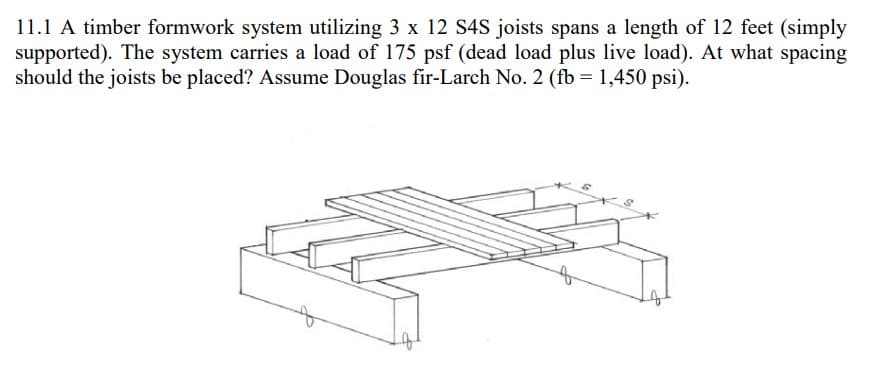 11.1 A timber formwork system utilizing 3 x 12 S4S joists spans a length of 12 feet (simply
supported). The system carries a load of 175 psf (dead load plus live load). At what spacing
should the joists be placed? Assume Douglas fir-Larch No. 2 (fb = 1,450 psi).
of
of
