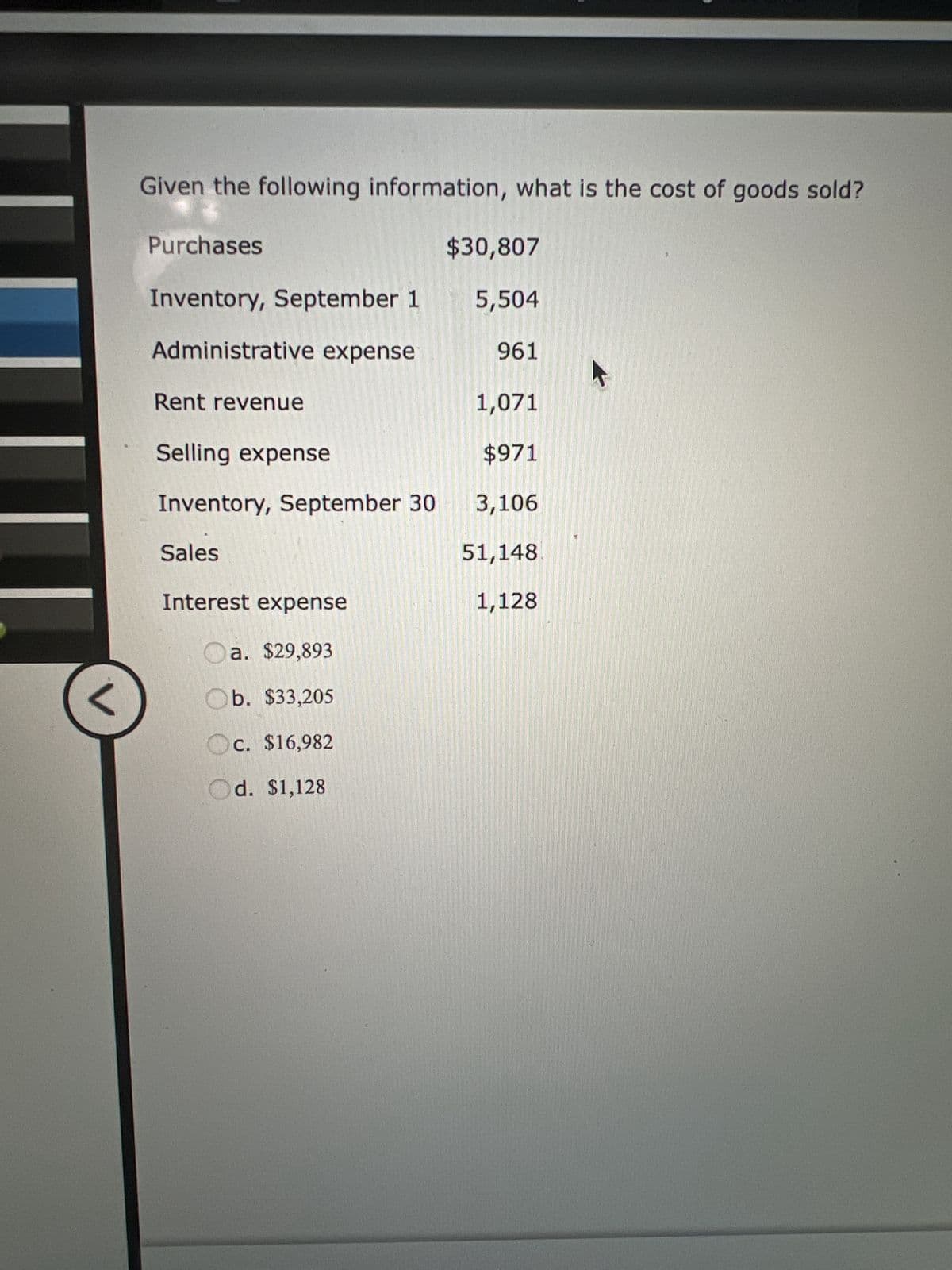 Given the following information, what is the cost of goods sold?
Purchases
Inventory, September 1
Administrative expense
Rent revenue
Selling expense
Inventory, September 30
Sales
Interest expense
Oa. $29,893
Ob. $33,205
c. $16,982
Od. $1,128
$30,807
5,504
961
1,071
$971
3,106
51,148
1,128