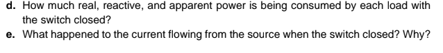 d. How much real, reactive, and apparent power is being consumed by each load with
the switch closed?
e. What happened to the current flowing from the source when the switch closed? Why?
