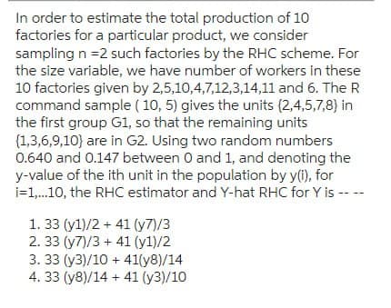 In order to estimate the total production of 10
factories for a particular product, we consider
sampling n =2 such factories by the RHC scheme. For
the size variable, we have number of workers in these
10 factories given by 2,5,10,4,7,12,3,14,11 and 6. The R
command sample (10, 5) gives the units (2,4,5,7,8) in
the first group G1, so that the remaining units
{1,3,6,9,10) are in G2. Using two random numbers
0.640 and 0.147 between 0 and 1, and denoting the
y-value of the ith unit in the population by y(i), for
i=1,...10, the RHC estimator and Y-hat RHC for Y is ----
1. 33 (y1)/2+41 (7)/3
2. 33 (y7)/3+41 (y1)/2
3. 33 (y3)/10 + 41(y8)/14
4. 33 (y8)/14+41 (y3)/10