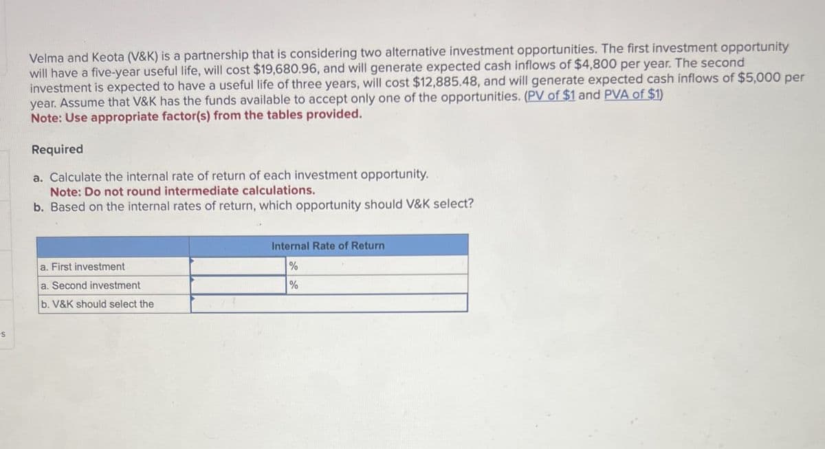 s
Velma and Keota (V&K) is a partnership that is considering two alternative investment opportunities. The first investment opportunity
will have a five-year useful life, will cost $19,680.96, and will generate expected cash inflows of $4,800 per year. The second
investment is expected to have a useful life of three years, will cost $12,885.48, and will generate expected cash inflows of $5,000 per
year. Assume that V&K has the funds available to accept only one of the opportunities. (PV of $1 and PVA of $1)
Note: Use appropriate factor(s) from the tables provided.
Required
a. Calculate the internal rate of return of each investment opportunity.
Note: Do not round intermediate calculations.
b. Based on the internal rates of return, which opportunity should V&K select?
a. First investment
a. Second investment
b. V&K should select the
Internal Rate of Return
%
%