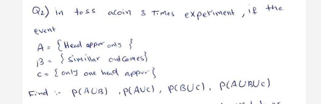 Q2) in toss
aloin
3 Times experiment , if the
ノ
event
A= {Head apper only }
13 - { simillar out comes}
{ only one hed appers
%3D
%3D
Cっ
Find :- PCAUB) P(AUC), PCBUC), P(AUBUC)
