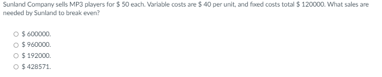 Sunland Company sells MP3 players for $ 50 each. Variable costs are $ 40 per unit, and fixed costs total $ 120000. What sales are
needed by Sunland to break even?
O $ 600000.
O $ 960000.
O $ 192000,
O $ 428571.
