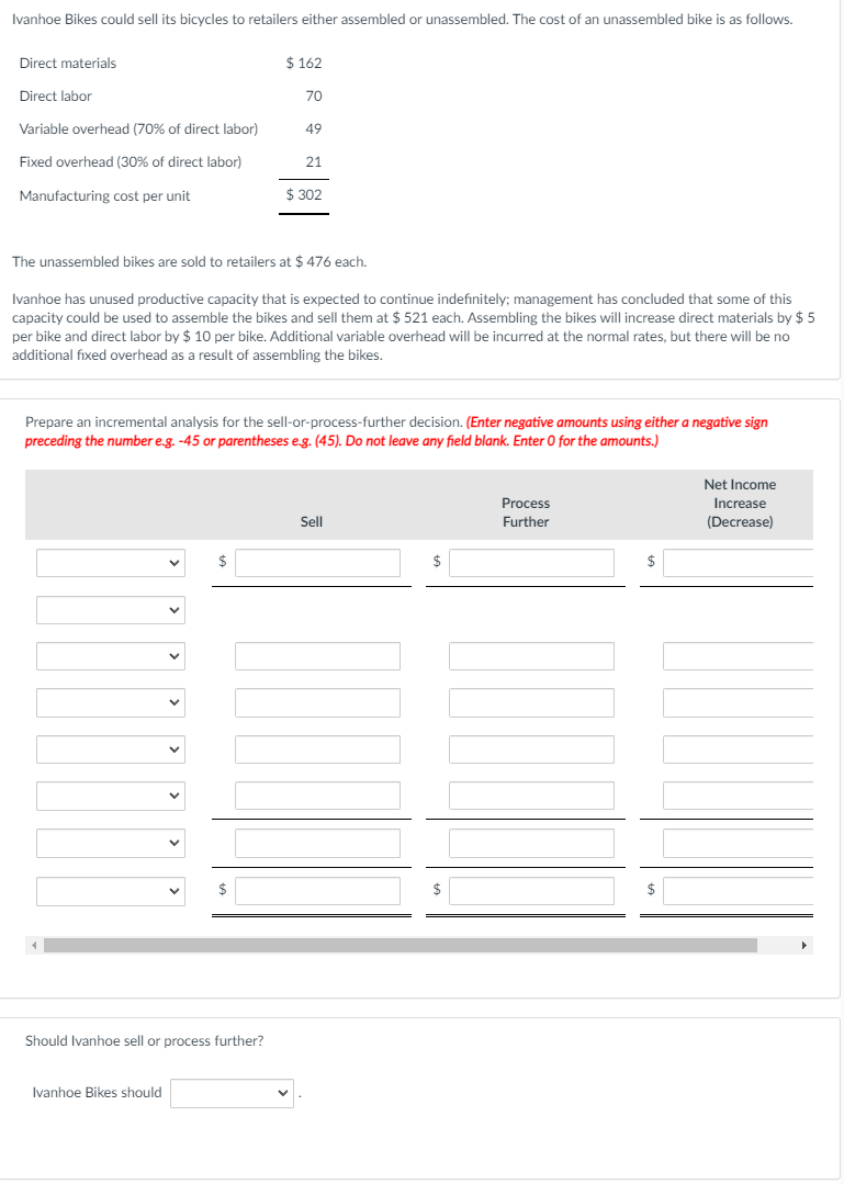 Ivanhoe Bikes could sell its bicycles to retailers either assembled or unassembled. The cost of an unassembled bike is as follows.
Direct materials
$ 162
Direct labor
70
Variable overhead (70% of direct labor)
49
Fixed overhead (30% of direct labor)
21
Manufacturing cost per unit
$ 302
The unassembled bikes are sold to retailers at $ 476 each.
Ivanhoe has unused productive capacity that is expected to continue indefinitely; management has concluded that some of this
capacity could be used to assemble the bikes and sell them at $ 521 each. Assembling the bikes will increase direct materials by $ 5
per bike and direct labor by $ 10 per bike. Additional variable overhead will be incurred at the normal rates, but there will be no
additional fixed overhead as a result of assembling the bikes.
Prepare an incremental analysis for the sell-or-process-further decision. (Enter negative amounts using either a negative sign
preceding the number e.g. -45 or parentheses e.g. (45). Do not leave any field blank. Enter O for the amounts.)
Net Income
Process
Increase
Sll
Further
(Decrease)
$
$
Should Ivanhoe sell or process further?
Ivanhoe Bikes should
