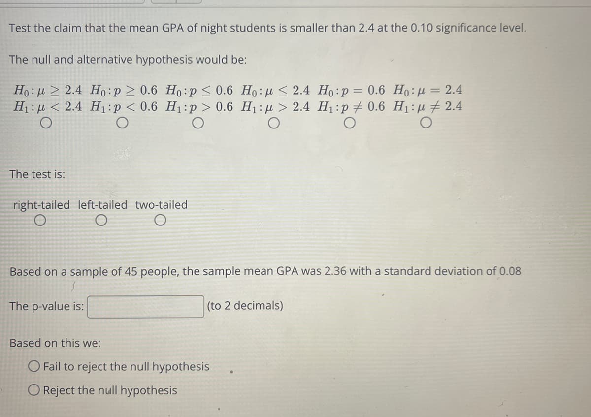 Test the claim that the mean GPA of night students is smaller than 2.4 at the 0.10 significance level.
The null and alternative hypothesis would be:
Ho:u > 2.4 Ho:p > 0.6 Ho:p < 0.6 Ho:µ < 2.4 Ho:p= 0.6 Ho:H = 2.4
H1 : µ < 2.4 H1:p < 0.6 H1:p > 0.6 H1: µ > 2.4 H1:p# 0.6 H1:µ # 2.4
The test is:
right-tailed left-tailed two-tailed
Based on a sample of 45 people, the sample mean GPA was 2.36 with a standard deviation of 0.08
The p-value is:
(to 2 decimals)
Based on this we:
O Fail to reject the null hypothesis
O Reject the null hypothesis
