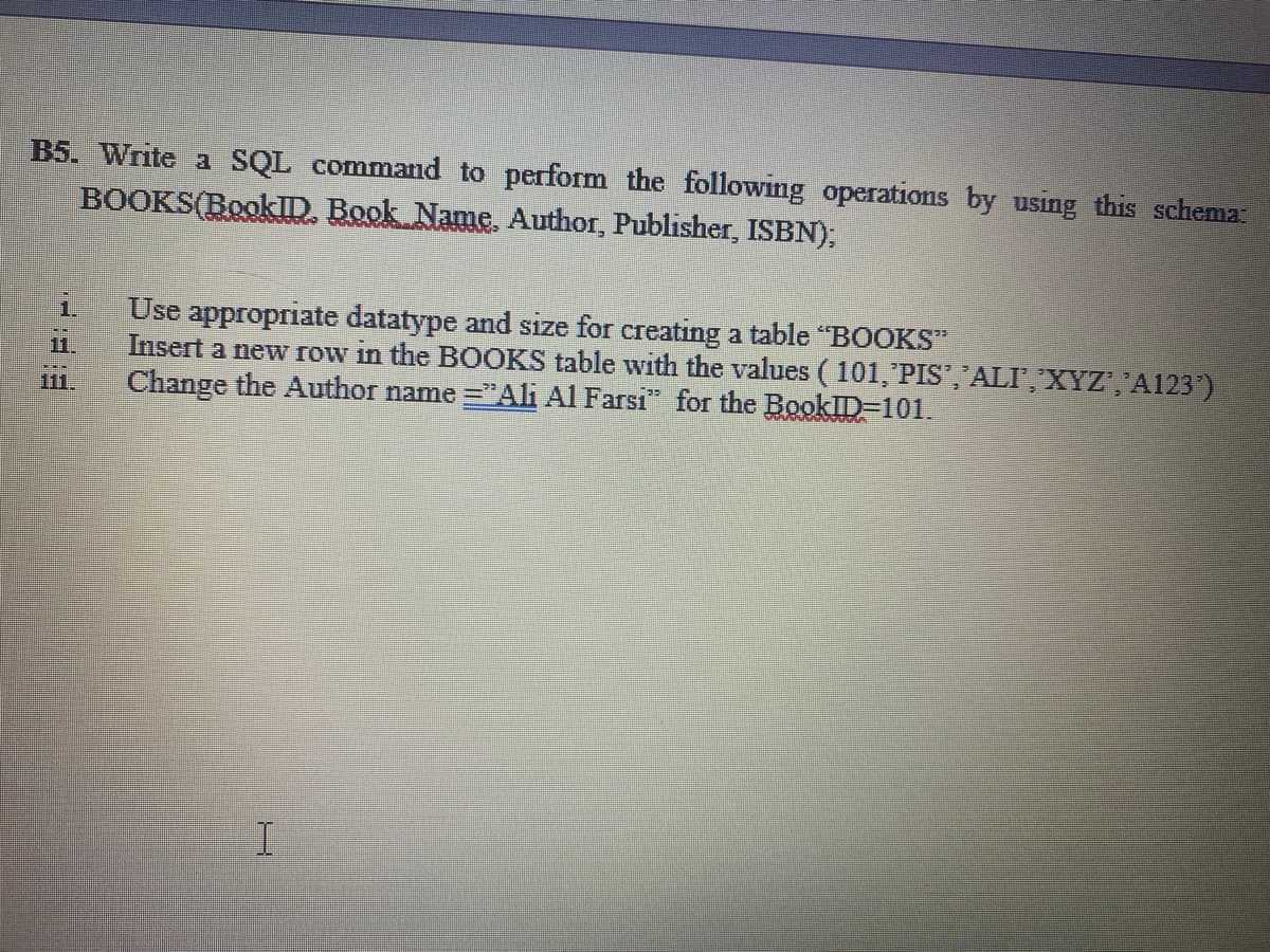 B5. Write a SQL command to perform the following operations by using this schema
BOOKS(BookID, Book Name, Author, Publisher, ISBN),
Use appropriate datatype and size for creating a table "BOOKS"
Insert a new row in the BOOKS table with the values (101,'PIS', ALF,"XYZ','A123')
Change the Author name ="Ali Al Farsi" for the BookID-101.
1.
111.
