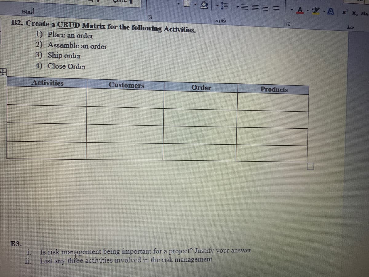 blasi
A A x x, abc
B2. Create a CRUD Matrix for the following Activities.
1) Place an order
2) Assemble an order
3) Ship order
4) Close Order
Activities
Customers
Order
Products
ВЗ.
1.
Is risk mamugement being important for a project? Justify your answer.
11.
List any three activities involved in the risk management.
