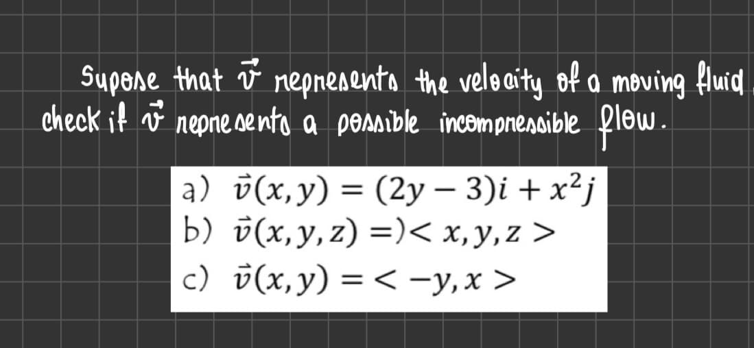 Supose that i represents the velocity
represents the velocity of a moving fluid
check if vª represento a possible incompressible flow.
a) v(x, y) = (2y - 3)i + x²j
b) v(x, y, z) =) < x,y,z >
c) v(x, y) = <-y, x>