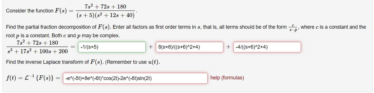 7s2 + 72s + 180
Consider the function F(s)
(s + 5)(s² + 12s + 40)
Find the partial fraction decomposition of F(s). Enter all factors as first order terms in s, that is, all terms should be of the form , where c is a constant and the
s-p
root p is a constant. Both c and p may be complex.
7s2 + 72s + 180
-1/(s+5)
+ 8(s+6)/((s+6)^2+4)
+ -4/((s+6)^2+4)
s3 + 17s2 + 100s + 200
Find the inverse Laplace transform of F(s). (Remember to use u(t).
f(t) = L1 {F(s)}
-e^(-5t)+8e^(-6t)*cos(2t)-2e^(-6t)sin(2t)
help (formulas)
