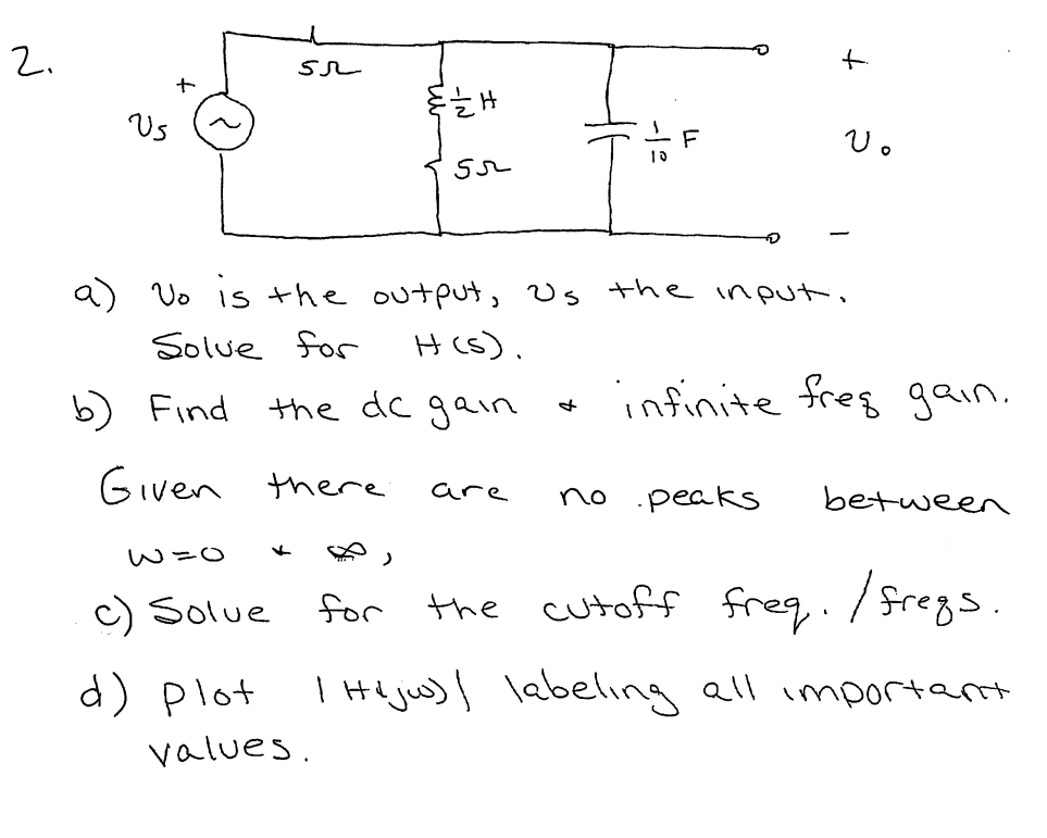 2.
Us
Vo is the output, Us the input,
Solue for
H (s).
b) Find
the dc gain
infinite freg gain.
Given there
are
no .peaks
between
W=0
c) Solue
for
the cutoff freq./fregs.
d) plot
I He juw) labeling all importarnt
values.
