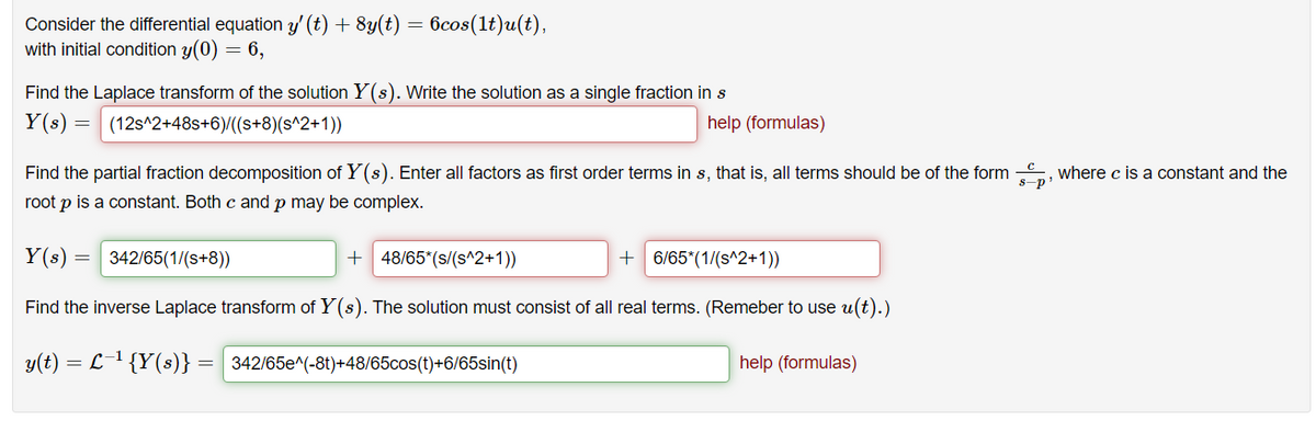 Consider the differential equation y' (t) + 8y(t) = 6cos(lt)u(t),
with initial condition y(0) = 6,
Find the Laplace transform of the solution Y(s). Write the solution as a single fraction in s
Y(s) = (12s^2+48s+6)/((s+8)(s^2+1))
help (formulas)
Find the partial fraction decomposition of Y(s). Enter all factors as first order terms in s, that is, all terms should be of the form , where c is a constant and the
s-p
root p is a constant. Both c and p may be complex.
Y(s) =
342/65(1/(s+8))
+ 48/65*(s/(s^2+1))
+ 6/65*(1/(s^2+1))
Find the inverse Laplace transform of Y(s). The solution must consist of all real terms. (Remeber to use u(t).)
y(t) = L-1 {Y(s)}
= 342/65e^(-8t)+48/65cos(t)+6/65sin(t)
help (formulas)
