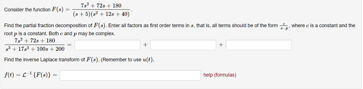 7s2 + 72s + 180
Consider the function F(s)
(s + 5)(s² + 12s + 40)
Find the partial fraction decomposition of F(s). Enter all factors as first order terms in s, that is, all terms should be of the form , where c is a constant and the
s-p'
root p is a constant. Both c and p may be complex.
7s2 + 72s + 180
+
+
83 + 17s2 + 100s + 200
Find the inverse Laplace transform of F(s). (Remember to use u(t).
f(t) = L1 {F(s)} =
help (formulas)
